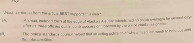 say
Which sentence from the article BEST supports this idea?
(A) A small, isolated town at the edge of Alaska's Aleutian Islands had no police oversight for several days
after its three officers quit in quick succession, followed by the police chief's resignation.
(B) The police standards council helped find an acting police chief who arrived last week to help out until
the jobs are filled.