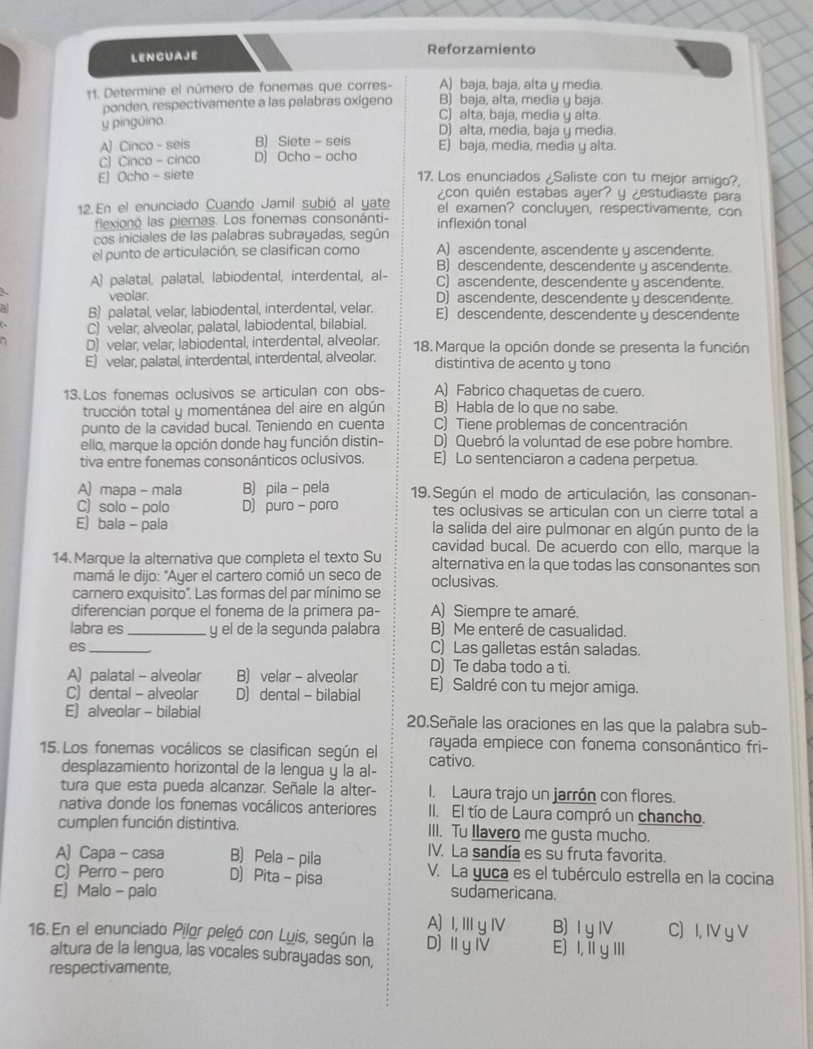 LENCUAJE Reforzamiento
11. Determine el número de fonemas que corres- A) baja, baja, alta y media.
ponden, respectivamente a las palabras oxígeno B) baja, alta, media y baja.
C) alta, baja, media y alta.
y pingüino.
D) alta, media, baja y media.
A) ( Cinco-seis B) Siete-seis E) baja, media, media y alta.
C Ciaco-cinco D) ( Ocho-ocho
E Ocho-siete 17. Los enunciados ¿Saliste con tu mejor amiqo?,
¿con quién estabas ayer? y ¿estudiaste para
12. En el enunciado Cuando Jamil subió al yate el examen? concluyen, respectivamente, con
flexionó las piernas. Los fonemas consonánti- inflexión tonal
cos iniciales de las palabras subrayadas, según
el punto de articulación, se clasifican como A) ascendente, ascendente y ascendente.
B) descendente, descendente y ascendente.
A) palatal, palatal, labiodental, interdental, al- C) ascendente, descendente y ascendente.
veolar. D) ascendente, descendente y descendente.
al
B) palatal, velar, labiodental, interdental, velar. E) descendente, descendente y descendente

C) velar, alveolar, palatal, labiodental, bilabial.
D) velar, velar, labiodental, interdental, alveolar. 18. Marque la opción donde se presenta la función
E) velar, palatal, interdental, interdental, alveolar. distintiva de acento y tono
13. Los fonemas oclusivos se articulan con obs- A) Fabrico chaquetas de cuero.
trucción total y momentánea del aire en algún B) Habla de lo que no sabe.
punto de la cavidad bucal. Teniendo en cuenta C) Tiene problemas de concentración
ello, marque la opción donde hay función distin- D) Quebró la voluntad de ese pobre hombre.
tiva entre fonemas consonánticos oclusivos. E) Lo sentenciaron a cadena perpetua.
A) mapa - mala B) pila - pela 19. Según el modo de articulación, las consonan-
C) solo - polo D) puro - poro tes oclusivas se articulan con un cierre total a
E) bala - pala la salida del aire pulmonar en algún punto de la
cavidad bucal. De acuerdo con ello, marque la
14. Marque la alternativa que completa el texto Su alternativa en la que todas las consonantes son
mamá le dijo: "Ayer el cartero comió un seco de oclusivas.
carnero exquisito''. Las formas del par mínimo se
diferencian porque el fonema de la primera pa- A) Siempre te amaré.
labra es_ y el de la segunda palabra B) Me enteré de casualidad.
es_ C) Las galletas están saladas.
A) palatal - alveolar B) velar - alveolar D) Te daba todo a ti.
C) dental - alveolar D) dental - bilabial E) Saldré con tu mejor amiga.
E) alveolar - bilabial 20.Señale las oraciones en las que la palabra sub-
rayada empiece con fonema consonántico fri-
15. Los fonemas vocálicos se clasifican según el cativo.
desplazamiento horizontal de la lengua y la al-
tura que esta pueda alcanzar. Señale la alter- I. Laura trajo un jarrón con flores.
nativa donde los fonemas vocálicos anteriores II. El tío de Laura compró un chancho.
cumplen función distintiva. III. Tu Ilavero me gusta mucho.
A) Capa - casa B) Pela - pila
IV. La sandía es su fruta favorita.
C) Perro - pero D) Pita - pisa
V. La yuca es el tubérculo estrella en la cocina
E) Malo - palo sudamericana.
A) I, Ⅲy ⅣV B) I y Ⅳ C) I, IV y V
16.En el enunciado Pilor peleó con Luis, según la D)ⅡyⅣ E) I,īl yⅢI
altura de la lengua, las vocales subrayadas son,
respectivamente,