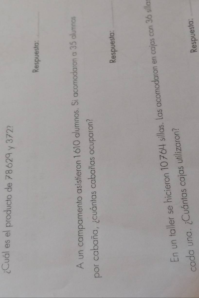 ¿Cuál es el producto de 78629 y 372? 
Respuesta:_ 
A un campamento asistieron 1610 alumnos. Si acomodaron a 35 alumnos 
por cabaña, ¿cuántas cabañas ocuparon? 
Respuesta:_ 
En un taller se hicieron 10 764 sillas. Las acomodaron en cajas con 36 sillas 
cada una. ¿Cuántas cajas utilizaron? 
Respuesta:_