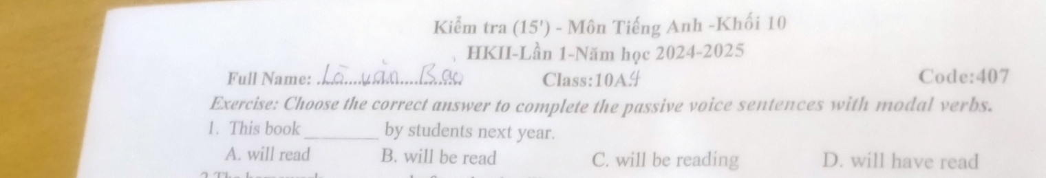 Kiểm tra (15') - Môn Tiếng Anh -Khối 10
HKII-Lần 1-Năm học 2024-2025
Full Name:_ Class:10A# Code:407
Exercise: Choose the correct answer to complete the passive voice sentences with modal verbs.
1. This book _by students next year.
A. will read B. will be read C. will be reading D. will have read