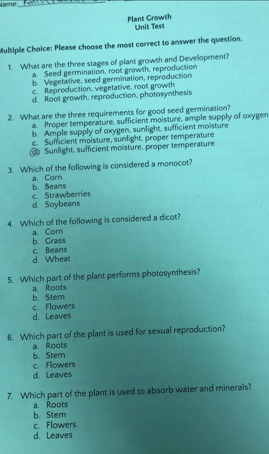 ame:_
Plant Growth
Unit Test
Multiple Choice: Please choose the most correct to answer the question.
1. What are the three stages of plant growth and Development?
a. Seed germination, root growth, reproduction
b. Vegetative, seed germination, reproduction
c. Reproduction, vegetative, root growth
d. Root growth, reproduction, photosynthesis
2. What are the three requirements for good seed germination?
a. Proper temperature, sufficient moisture, ample supply of oxygen
b. Ample supply of oxygen, sunlight, sufficient moisture
c. Sufficient moisture, sunlight, proper temperature
d Sunlight, sufficient moisture, proper temperature
3. Which of the following is considered a monocot?
a. Corn
b. Beans
c. Strawberries
d. Soybeans
4. Which of the following is considered a dicot?
a. Corn
b. Grass
c. Beans
d. Wheat
5. Which part of the plant performs photosynthesis?
a. Roots
b. Stem
c. Flowers
d. Leaves
6. Which part of the plant is used for sexual reproduction?
a. Roots
b. Stem
c. Flowers
d. Leaves
7. Which part of the plant is used to absorb water and minerals?
a. Roots
b. Stem
c. Flowers
d. Leaves