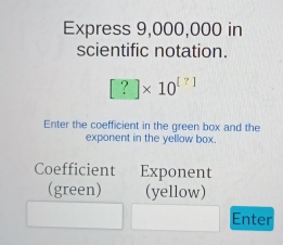 Express 9,000,000 in 
scientific notation.
[?]* 10^([?])
Enter the coefficient in the green box and the 
exponent in the yellow box. 
Coefficient Exponent 
(green) (yellow) 
Enter