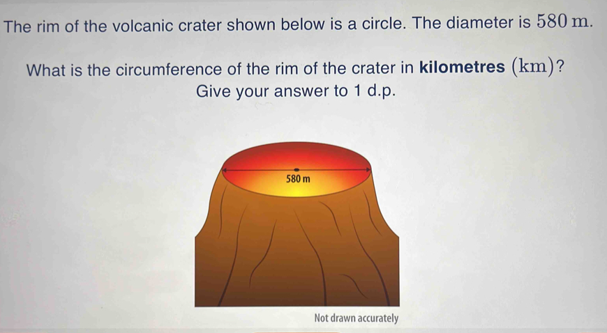 The rim of the volcanic crater shown below is a circle. The diameter is 580 m. 
What is the circumference of the rim of the crater in kilometres (km)? 
Give your answer to 1 d.p.