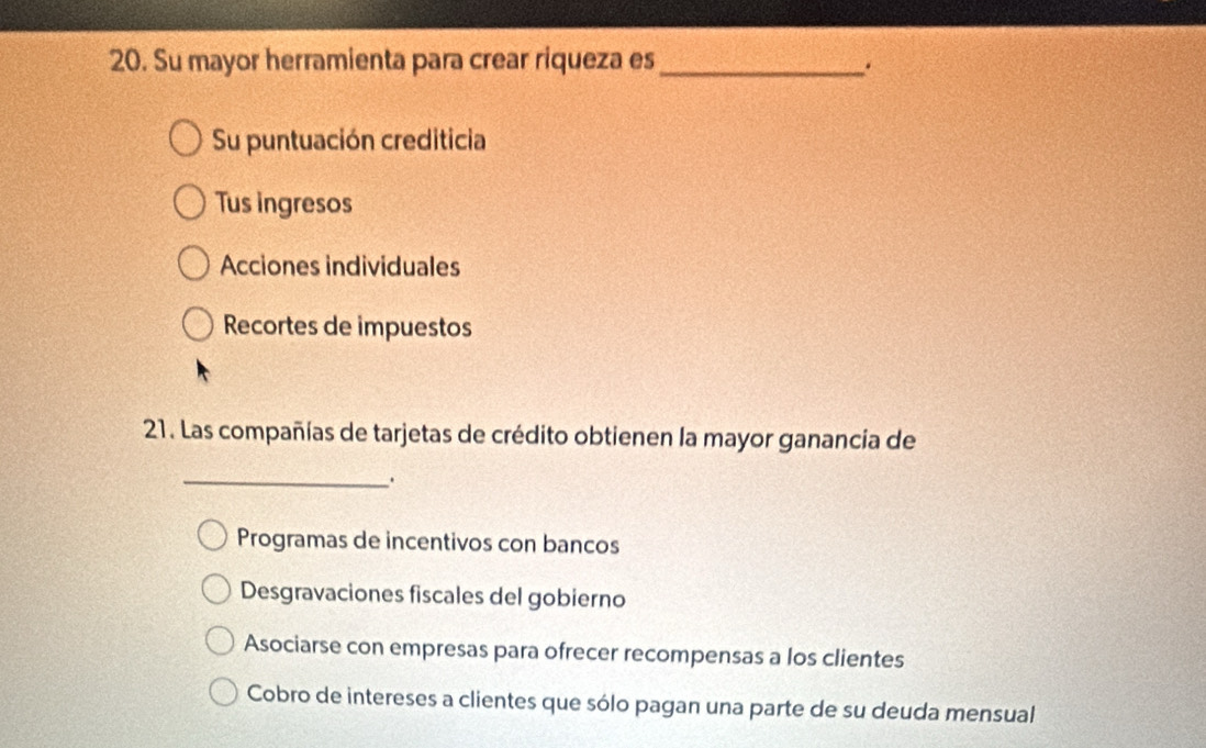 Su mayor herramienta para crear riqueza es_
.
Su puntuación crediticia
Tus ingresos
Acciones individuales
Recortes de impuestos
21. Las compañías de tarjetas de crédito obtienen la mayor ganancia de
_.
Programas de incentivos con bancos
Desgravaciones fiscales del gobierno
Asociarse con empresas para ofrecer recompensas a los clientes
Cobro de intereses a clientes que sólo pagan una parte de su deuda mensual