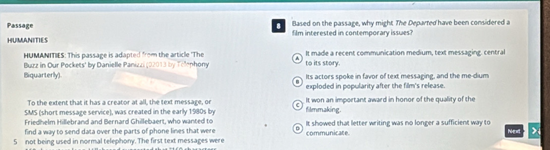 Passage 8 Based on the passage, why might The Departed have been considered a
film interested in contemporary issues?
HUMANITIES
HUMANITIES: This passage is adapted from the article 'The It made a recent communication medium, text messaging. central
Buzz in Our Pockets' by Danielle Panizzi (02013 by Telephony to its story.
Biquarterly). Its actors spoke in favor of text messaging, and the me-dium
exploded in popularity after the film's release.
To the extent that it has a creator at all, the text message, or It won an important award in honor of the quality of the
SMS (short message service), was created in the early 1980s by filmmaking.
Friedhelm Hillebrand and Bernard Ghillebaert, who wanted to It showed that letter writing was no longer a sufficient way to
find a way to send data over the parts of phone lines that were communicate. Next >
5 not being used in normal telephony. The first text messages were