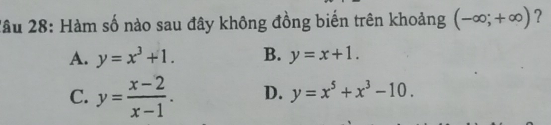 Xầu 28: Hàm số nào sau đây không đồng biến trên khoảng (-∈fty ;+∈fty ) ?
A. y=x^3+1. B. y=x+1.
C. y= (x-2)/x-1 .
D. y=x^5+x^3-10.