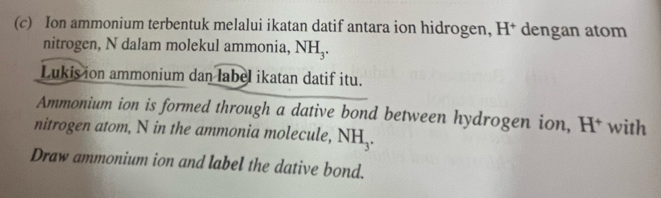 Ion ammonium terbentuk melalui ikatan datif antara ion hidrogen, H* dengan atom 
nitrogen, N dalam molekul ammonia, NH_3. 
Lukis ion ammonium dan label ikatan datif itu. 
Ammonium ion is formed through a dative bond between hydrogen ion, H† with 
nitrogen atom, N in the ammonia molecule, NH_3. 
Draw ammonium ion and label the dative bond.