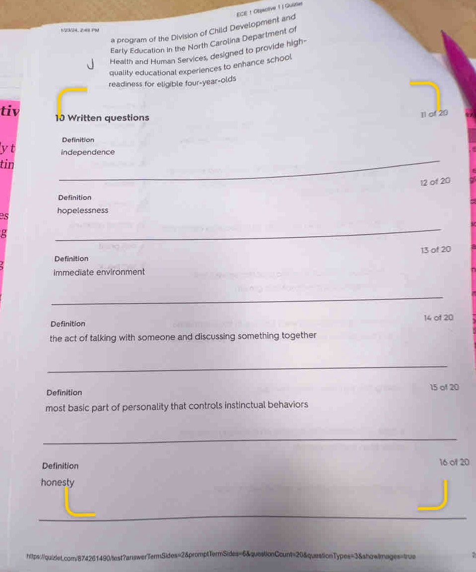 ECE : Objactive 1 | Quizie 
a program of the Division of Child Development and 
1/2324, 248 PM 
Early Education in the North Carolina Department of 
Health and Human Services, designed to provide high- 
quality educational experiences to enhance school 
readiness for eligible four-year-olds 
tiv 10 Written questions 
1l of 20
Definition 
lyt independence 
tin 
_
12 of 20
Definition 
es hopelessness 
g 
_
13 of 20
Definition 
immediate environment 
_ 
14 of 20
Definition 
the act of talking with someone and discussing something together 
_ 
15 of 20
Definition 
most basic part of personality that controls instinctual behaviors 
_ 
Definition 16 of 20
honesty 
_ 
_ 
__ 
https://quizlet.com/874261490/test?answerTermSides=2&promptTermSides=6&questionCount=20&questionTypes=3&showtmages=true :