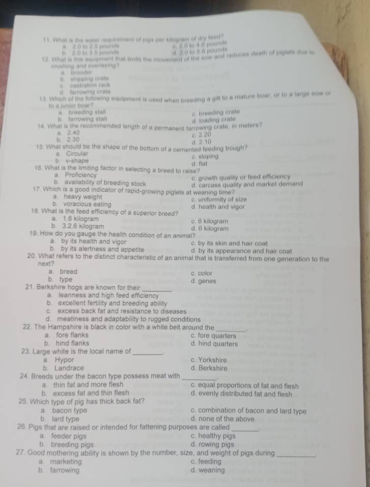 What is the water requirement of pigs per kilogram of dry feed?
a 2.0 to 2.5 pourts
c 2 0 m 4 6 pounθs
b 2 0 to 3.5 pounds d 2 0 to 5 6 pounds
12. What is this equipment that limits the movement of the sow and reduces death of piglets due to
crushing and overlaying?
a brooder
b. shipping crate
castration rack
d. farrowing crate
13. Which of the following equipment is used when breeding a gilt to a mature boar, or to a largs sow or
to a junior boar?
a breeding stall
b. farrowing stall c. breeding crate
d. loading crate
14. What is the recommended length of a permanent farrowing crate, in meters?
a 2.40
b. 2.30 c. 2.20
d. 2.10
15. What should be the shape of the bottom of a cemented feeding trough?
a. Circular
b. v-shape d. flat c. sloping
16. What is the limiting factor in selecting a breed to raise?
a. Proficiency
b. availability of breeding stock c. growth quality or feed efficiency
17. Which is a good indicator of rapid-growing piglets at weaning time? d. carcass quality and market demand
a. heavy weight c. uniformity of size
b. voracious eating d. health and vigor
18. What is the feed efficiency of a superior breed?
a. 1.6 kilogram c. 6 kilogram
b. 3.2.6 kilogram d. 6 kilogram
19. How do you gauge the health condition of an animal?
a. by its health and vigor c. by its skin and hair coat
b. by its alertness and appetite d, by its appearance and hair coat
20. What refers to the distinct characteristic of an animal that is transferred from one generation to the
next?
a. breed c. color
b. type d. genes
_
21. Berkshire hogs are known for their
a. leanness and high feed efficiency
b. excellent fertility and breeding ability
c. excess back fat and resistance to diseases
d. meatiness and adaptability to rugged conditions
22. The Hampshire is black in color with a white belt around the _.
a fore flanks c. fore quarters
b. hind flanks d. hind quarters
23. Large white is the local name of _.
a. Hypor c. Yorkshire
b. Landrace d. Berkshire
24. Breeds under the bacon type possess meat with_
a. thin fat and more flesh c. equal proportions of fat and flesh
b. excess fat and thin flesh d. evenly distributed fat and flesh
25. Which type of pig has thick back fat?
a. bacon type c. combination of bacon and lard type
b. lard type d. none of the above
26. Pigs that are raised or intended for fattening purposes are called_ .
a. feeder pigs c. healthy pigs
b. breeding pigs d. rowing pigs
27. Good mothering ability is shown by the number, size, and weight of pigs during_
a. marketing c. feeding
b. farrowing d. weaning