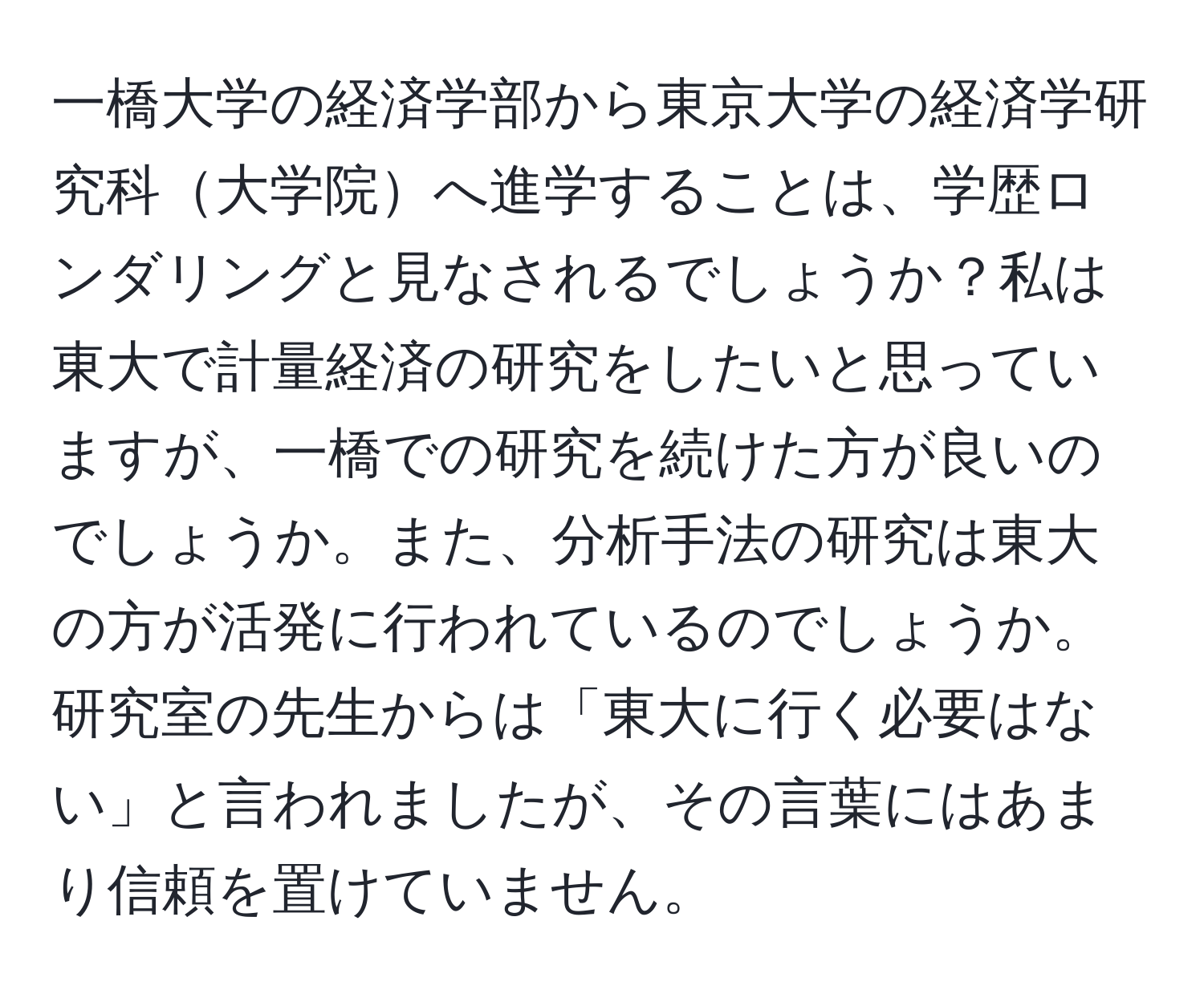 一橋大学の経済学部から東京大学の経済学研究科大学院へ進学することは、学歴ロンダリングと見なされるでしょうか？私は東大で計量経済の研究をしたいと思っていますが、一橋での研究を続けた方が良いのでしょうか。また、分析手法の研究は東大の方が活発に行われているのでしょうか。研究室の先生からは「東大に行く必要はない」と言われましたが、その言葉にはあまり信頼を置けていません。