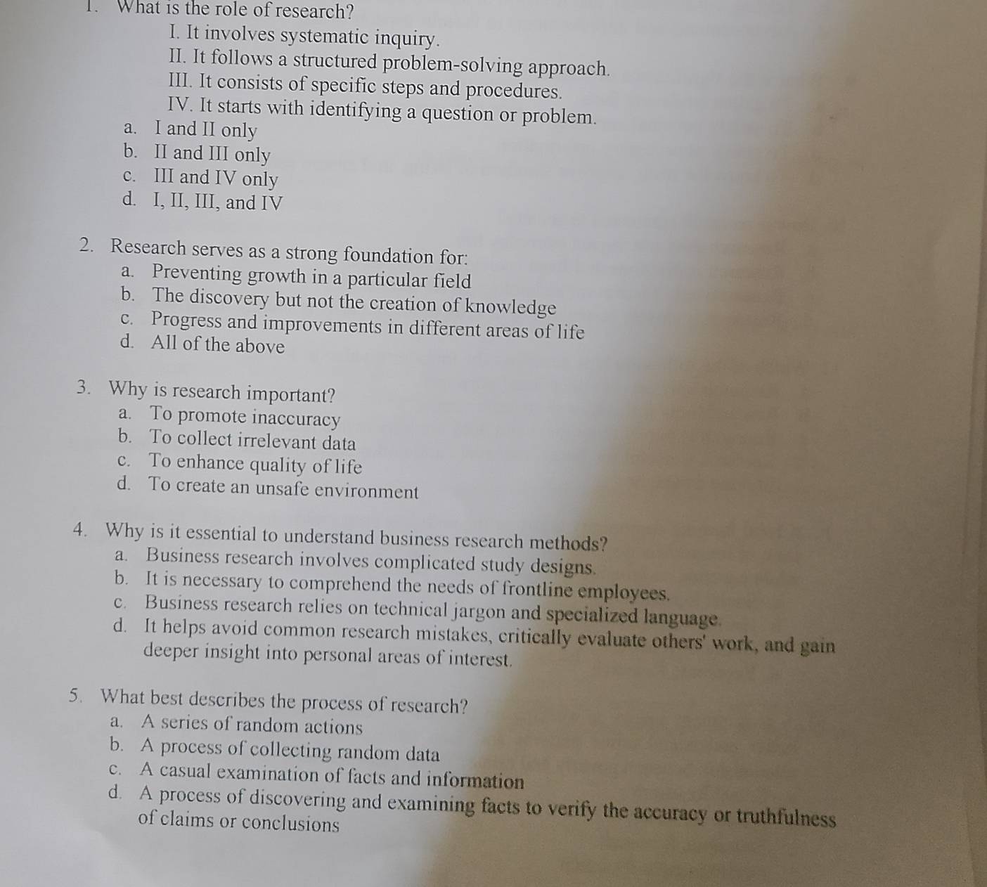 What is the role of research?
I. It involves systematic inquiry.
II. It follows a structured problem-solving approach.
III. It consists of specific steps and procedures.
IV. It starts with identifying a question or problem.
a. I and II only
b. II and III only
c. III and IV only
d. I, II, III, and IV
2. Research serves as a strong foundation for:
a. Preventing growth in a particular field
b. The discovery but not the creation of knowledge
c. Progress and improvements in different areas of life
d. All of the above
3. Why is research important?
a. To promote inaccuracy
b. To collect irrelevant data
c. To enhance quality of life
d. To create an unsafe environment
4. Why is it essential to understand business research methods?
a. Business research involves complicated study designs.
b. It is necessary to comprehend the needs of frontline employees.
c. Business research relies on technical jargon and specialized language.
d. It helps avoid common research mistakes, critically evaluate others' work, and gain
deeper insight into personal areas of interest.
5. What best describes the process of research?
a. A series of random actions
b. A process of collecting random data
c. A casual examination of facts and information
d. A process of discovering and examining facts to verify the accuracy or truthfulness
of claims or conclusions