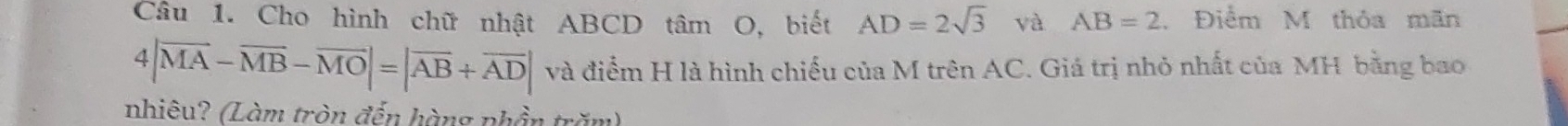 Cho hình chữ nhật ABCD tâm O, biết AD=2sqrt(3) và AB=2 , Điểm M thỏa mãn
4|vector MA-vector MB-vector MO|=|vector AB+vector AD| và điểm H là hình chiếu của M trên AC. Giá trị nhỏ nhất của MH bằng bao 
nhiêu? (Làm tròn đến hàng phần trăm)