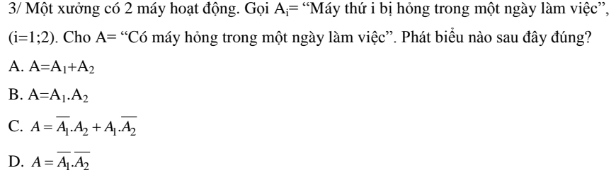 3/ Một xưởng có 2 máy hoạt động. Gọi A_i= “Máy thứ i bị hỏng trong một ngày làm việc”,
(i=1;2). Cho A= “Có máy hỏng trong một ngày làm việc”. Phát biểu nào sau đây đúng?
A. A=A_1+A_2
B. A=A_1.A_2
C. A=overline A_1.A_2+A_1.overline A_2
D. A=overline A_1.overline A_2