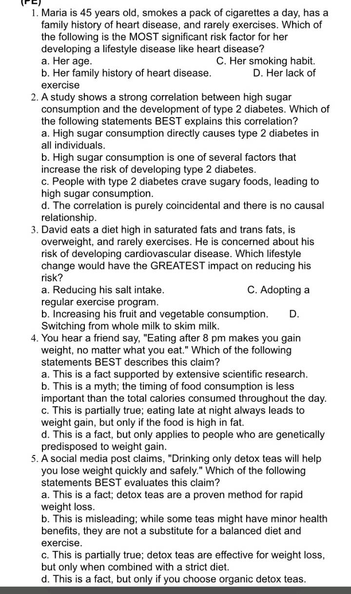 (PE)
1. Maria is 45 years old, smokes a pack of cigarettes a day, has a
family history of heart disease, and rarely exercises. Which of
the following is the MOST significant risk factor for her
developing a lifestyle disease like heart disease?
a. Her age. C. Her smoking habit.
b. Her family history of heart disease. D. Her lack of
exercise
2. A study shows a strong correlation between high sugar
consumption and the development of type 2 diabetes. Which of
the following statements BEST explains this correlation?
a. High sugar consumption directly causes type 2 diabetes in
all individuals.
b. High sugar consumption is one of several factors that
increase the risk of developing type 2 diabetes.
c. People with type 2 diabetes crave sugary foods, leading to
high sugar consumption.
d. The correlation is purely coincidental and there is no causal
relationship.
3. David eats a diet high in saturated fats and trans fats, is
overweight, and rarely exercises. He is concerned about his
risk of developing cardiovascular disease. Which lifestyle
change would have the GREATEST impact on reducing his
risk?
a. Reducing his salt intake. C. Adopting a
regular exercise program.
b. Increasing his fruit and vegetable consumption. D.
Switching from whole milk to skim milk.
4. You hear a friend say, "Eating after 8 pm makes you gain
weight, no matter what you eat." Which of the following
statements BEST describes this claim?
a. This is a fact supported by extensive scientific research.
b. This is a myth; the timing of food consumption is less
important than the total calories consumed throughout the day.
c. This is partially true; eating late at night always leads to
weight gain, but only if the food is high in fat.
d. This is a fact, but only applies to people who are genetically
predisposed to weight gain.
5. A social media post claims, "Drinking only detox teas will help
you lose weight quickly and safely." Which of the following
statements BEST evaluates this claim?
a. This is a fact; detox teas are a proven method for rapid
weight loss.
b. This is misleading; while some teas might have minor health
benefits, they are not a substitute for a balanced diet and
exercise.
c. This is partially true; detox teas are effective for weight loss,
but only when combined with a strict diet.
d. This is a fact, but only if you choose organic detox teas.