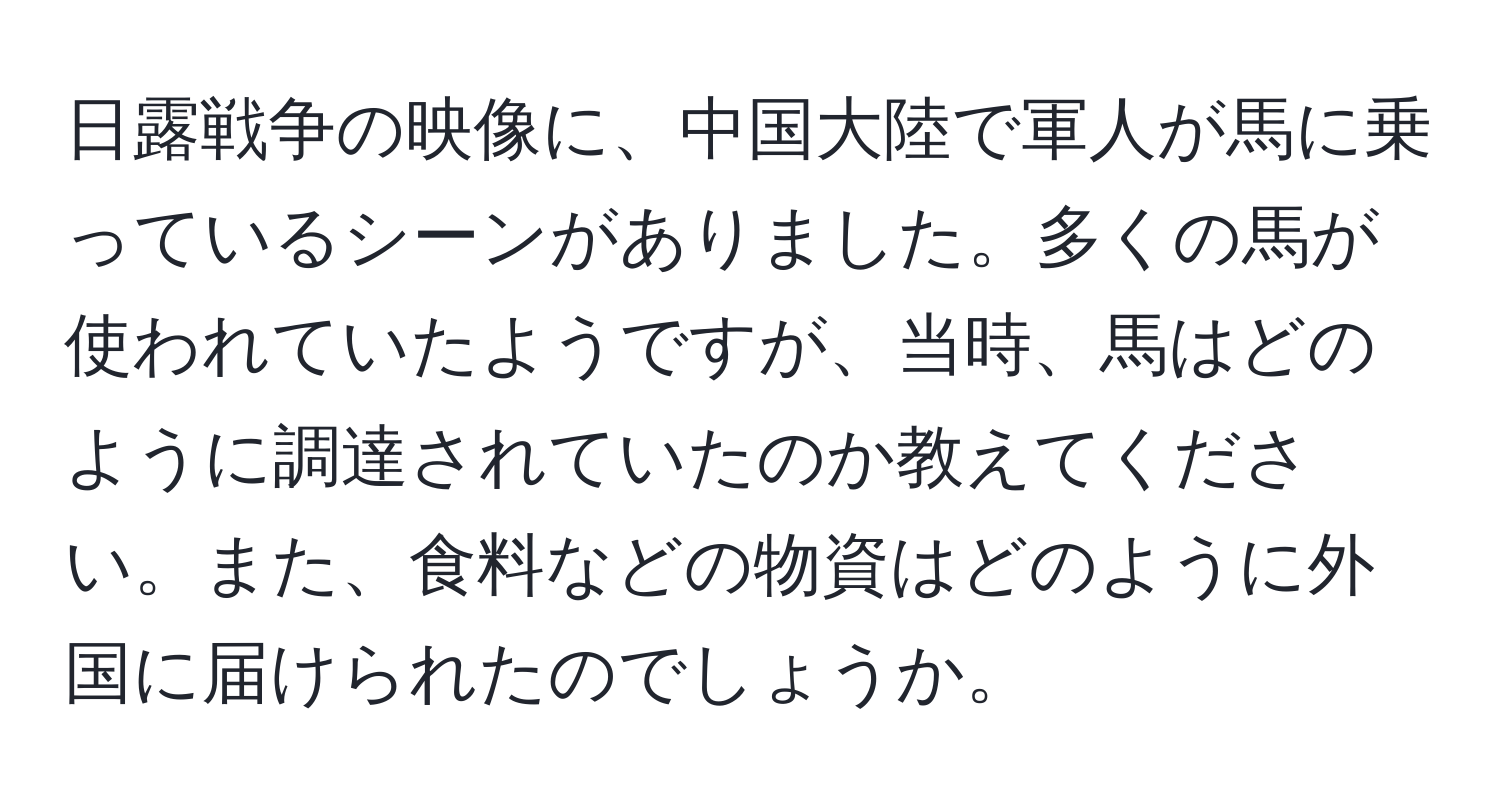 日露戦争の映像に、中国大陸で軍人が馬に乗っているシーンがありました。多くの馬が使われていたようですが、当時、馬はどのように調達されていたのか教えてください。また、食料などの物資はどのように外国に届けられたのでしょうか。