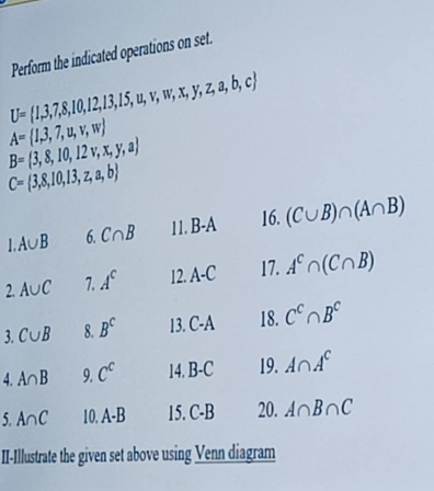 Perform the indicated operations on set.
U= 1,3,7,8,10,12,13,15,u,v,w,x,y,z,a,b,c
A= 1,3,7,u,v,w
B= 3,8,10,12v,x,y,a
C= 3,8,10,13,z,a,b
1. A∪ B 6. C∩ B 11. B-A 16. (C∪ B)∩ (A∩ B)
2A∪ C 7. A^c 12.A-C 17. A^c∩ (C∩ B)
3. C∪ B 8. B^c 13. C -A 18. C^C∩ B^C
4. A∩ B 9. C^c 14.B-C 19. A∩ A^c
5 A∩ C 10.A-B c .C-B 20. A∩ B∩ C
II-Illustrate the given set above using Venn diagram