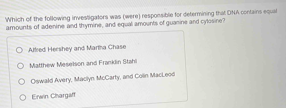 Which of the following investigators was (were) responsible for determining that DNA contains equal
amounts of adenine and thymine, and equal amounts of guanine and cytosine?
Alfred Hershey and Martha Chase
Matthew Meselson and Franklin Stahl
Oswald Avery, Maclyn McCarty, and Colin MacLeod
Erwin Chargaff