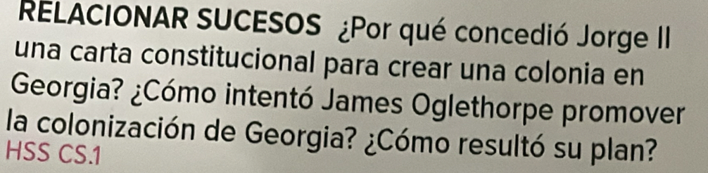 RELACIONAR SUCESOS ¿Por qué concedió Jorge II 
una carta constitucional para crear una colonia en 
Georgia? ¿Cómo intentó James Oglethorpe promover 
la colonización de Georgia? ¿Cómo resultó su plan? 
HSS CS.1