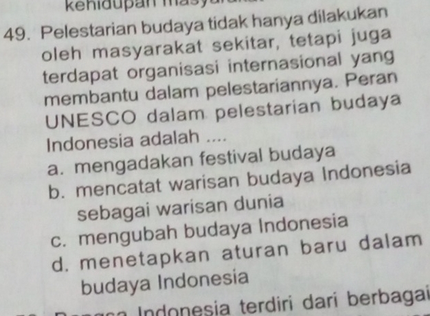 Pelestarian budaya tidak hanya dilakukan
oleh masyarakat sekitar, tetapi juga
terdapat organisasi internasional yang
membantu dalam pelestariannya. Peran
UNESCO dalam pelestarian budaya
Indonesia adalah ....
a. mengadakan festival budaya
b. mencatat warisan budaya Indonesia
sebagai warisan dunia
c. mengubah budaya Indonesia
d. menetapkan aturan baru dalam
budaya Indonesia
n Indonesia terdiri darí berbagai