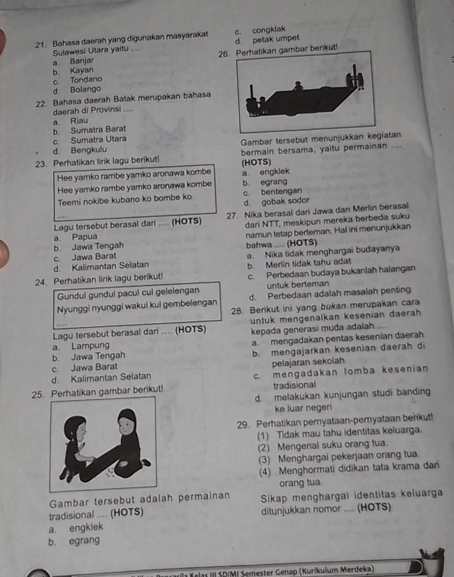 Bahasa daerah yang digunakan masyarakat c. congklak
Sulawesi Utara yaitu .. d. petak umpet
a. Banjar 26bar berikut!
b. Kayan
c. Tondano
d. Bolango
22. Bahasa daerah Batak merupakan bahasa
daerah di Provinsi ....
a. Riau
b. Sumatra Barat
c. Sumatra Utara
d. Bengkulu Gambar tersebut menunjukkan kegiatan
23. Perhatikan lirik lagu berikut! bermain bersama, yaitu permainan ....
(HOTS)
Hee yamko rambe yamko aronawa kombe a. engklek
Hee yamko rambe yamko aronawa kombe b. egrang
Teemi nokibe kubano ko bombe ko c. bentengan
d. gobak sodor
Lagu tersebut berasal dari .... (HOTS) 27. Nika berasal dari Jawa dan Merlin berasal
dari NTT, meskipun mereka berbeda suku
b. Jawa Tengah bahwa .... (HOTS) namun tetap berteman. Hal ini menunjukkan
a. Papua
c. Jawa Barat
d. Kalimantan Selatan a. Nika tidak menghargai budayanya
24. Perhatikan lirik lagu berikut! b. Merlin tidak tahu adat
c. Perbedaan budaya bukaniah halangan
Gundul gundul pacul cul gelelengan untuk berteman
Nyunggi nyunggi wakul kul gembelengan d. Perbedaan adalah masalah penting
28. Berikut ini yang bukan merupakan cara
Lagu tersebut berasal dari .... (HOTS) untuk mengenalkan kesenian daerah
…
kepada generasi muda adalah
a. Lampung
a. mengadakan pentas kesenian daerah
b. Jawa Tengah b. mengajarkan kesenian daerah di
c. Jawa Barat
pelajaran sekolah
d. Kalimantan Selatan c. mengadakan lomba kesenian
25. Perhatikan gambar berikut! tradisional
d. melakukan kunjungan studi banding
ke luar negeri
29. Perhatikan pernyataan-peryataan benkut!
(1) Tidak mau tahu identitas keluarga.
(2) Mengenal suku orang tua.
(3) Menghargai pekerjaan orang tua.
(4) Menghormati didikan tata krama dari
orang tua.
Gambar tersebut adalah permainan Sikap menghargai identitas keluarga
tradisional .... (HOTS) ditunjukkan nomor .... (HOTS)
a. engklek
b. egrang
YKlas III SD/MI Semester Genap (Kurikulum Merdeka)