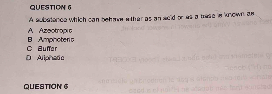 A substance which can behave either as an acid or as a base is known as
A Azeotropic
B Amphoteric
C Buffer
D Aliphatic
QUESTION 6