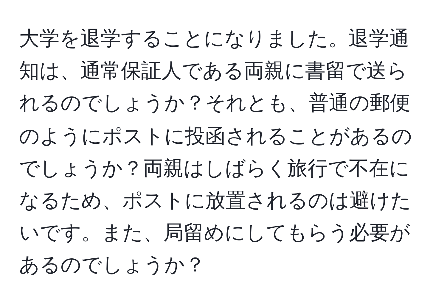 大学を退学することになりました。退学通知は、通常保証人である両親に書留で送られるのでしょうか？それとも、普通の郵便のようにポストに投函されることがあるのでしょうか？両親はしばらく旅行で不在になるため、ポストに放置されるのは避けたいです。また、局留めにしてもらう必要があるのでしょうか？