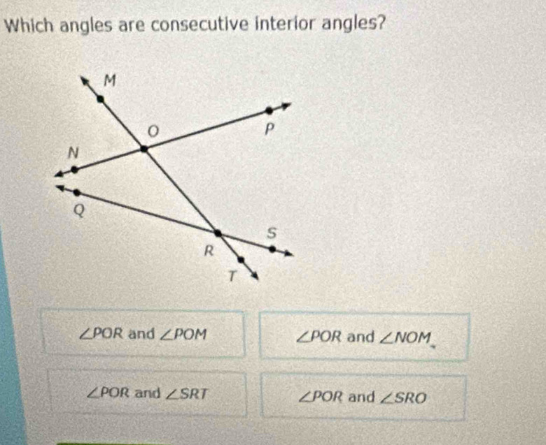 Which angles are consecutive interior angles?
∠ POR and ∠ POM ∠ POR and ∠ NOM
∠ POR and ∠ SRT and ∠ SRO
∠ POR