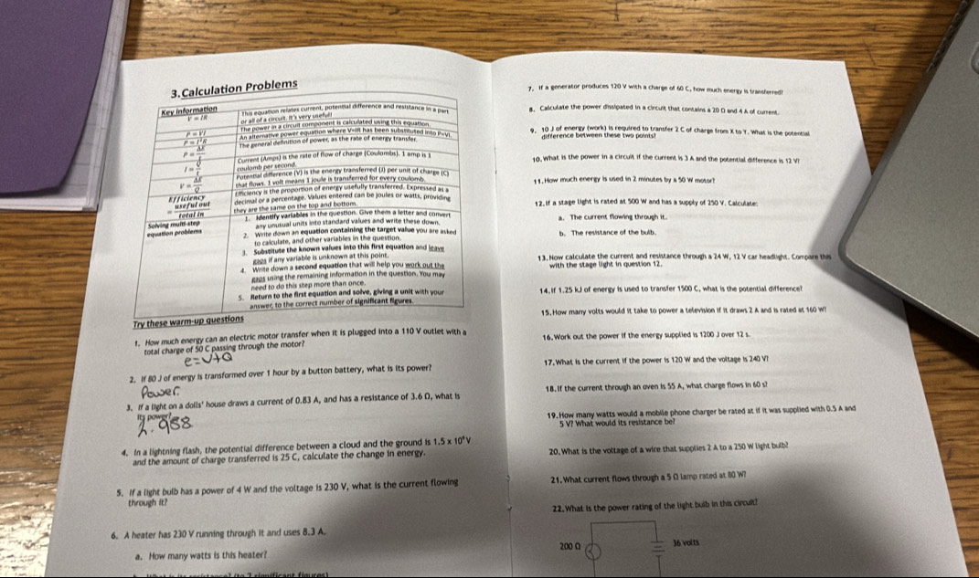 If a generator produces 120 V with a charge of 60 C, how much energy is transferred!
8. Caliculate the power dissipated in a circuit that contains a 20 D and 4A of current
10 J of energy (work) is required to transfer 2 C of charge from X to Y. What is the potential
difference between these two points
10. What is the power in a circuit if the current is 3 A and the potential difference is 12 VI
11. How much energy is used in 2 minutes by a 50 W motor
12. If a stage light is rated at 500 W and has a supply of 250 V. Calculates
a. The current flowing through it.
b. The resistance of the bulb.
13. Now calculate the current and resistance through a 24 W, 12 V car headlight. Compare this
with the stage light in question 12.
14. If 1.25 kJ of energy is used to transfer 1500 C, what is the potential difference?
Try thes15. How many volts would it take to power a television if it draws 2 A and is rated at 160 W?
f. How much energy can an electric motor transfer when it is plugged into a 110 V outlet with a 16.Work out the power if the energy supplied is 1200 J over 12 s
total charge of 50 C passing through the motor?
2. If 80 J of energy is transformed over 1 hour by a button battery, what is its power? 17. What is the current if the power is 120 W and the voltage is 240 V?
3. If a light on a dolls' house draws a current of 0.83 A, and has a resistance of 3.6 Ω, what is 1B. If the current through an oven is 55 A, what charge flows in 60 s?
19. How many watts would a mobile phone charger be rated at if it was supplied with 0.5 A and
5 V? What would its resistance be?
4. In a lightning flash, the potential difference between a cloud and the ground is 1.5* 10^9V
and the amount of charge transferred is 25 C, calculate the change in energy. 20. What is the voltage of a wire that supplies 2 A to a 250 W light bulb?
5. If a light bulb has a power of 4 W and the voltage is 230 V, what is the current flowing 21. What current flows through a 5 Ω lamp rated at 80 W?
through it?
22.What is the power rating of the light buib in this circult?
6. A heater has 230 V running through it and uses 8.3 A.
200 Ω
a. How many watts is this heater? 36 voits