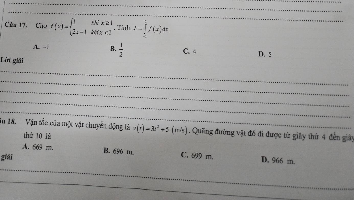 Cho f(x)=beginarrayl 1khix≥ 1 2x-1khix<1endarray.. Tính J=∈tlimits _(-1)^2f(x)dx
A. -1 B.  1/2  C. 4 D. 5
Lời giải
_
_
_
_
_
âu 18. Vận tốc của một vật chuyển động là v(t)=3t^2+5 (n n/s ). Quãng đường vật đó đi được từ giây thứ 4 đến giây
thứ 10 là
A. 669 m. B. 696 m. C. 699 m. D. 966 m.
giải
_
_
_
_
_
_