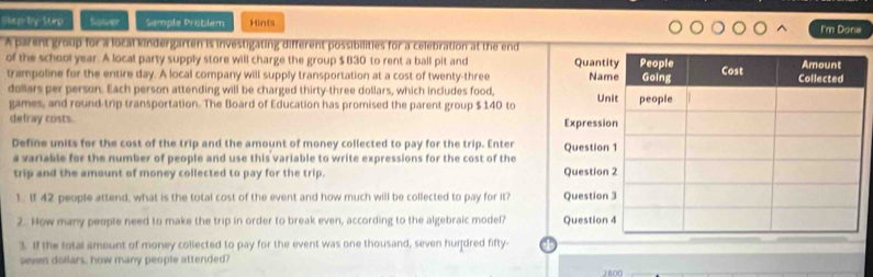 Skep by Stirp Saver Semple Problem Hints I'm Done 
A parent group for a local kindergarten is investigating different possibilities for a celebration at the end 
of the school year. A local party supply store will charge the group $ 830 to rent a ball pit and 
trampoline for the entire day. A local company will supply transportation at a cost of twenty-three 
dollars per person. Each person attending will be charged thirty-three dollars, which includes food, 
games, and round trip transportation. The Board of Education has promised the parent group $ 140 to 
defray costs. 
Define units for the cost of the trip and the amount of money collected to pay for the trip. Enter 
a variable for the number of people and use this variable to write expressions for the cost of the 
trip and the amount of money collected to pay for the trip. 
1. I 42 people attend, what is the total cost of the event and how much will be collected to pay for it? 
2. How many people need to make the trip in order to break even, according to the algebraic model? 
3. If the total amount of money collected to pay for the event was one thousand, seven hurdred fifty- 
seven doilars, how many people attended?
2800