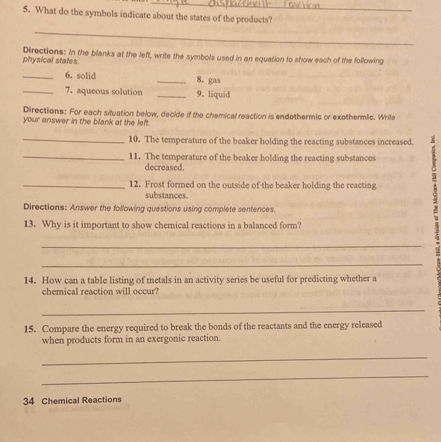 What do the symbols indicate about the states of the products? 
_ 
Directions: In the blanks at the left, write the symbols used in an equation to show each of the following 
physical states. 
_6. solid _8. gas 
_7. aqueous solution _9. liquid 
Directions: For each situation below, decide if the chemical reaction is endothermic or exothermic. Write 
your answer in the blank at the left. 
_10. The temperature of the beaker holding the reacting substances increased. 
_11. The temperature of the beaker holding the reacting substances 
decreased. 
_12. Frost formed on the outside of the beaker holding the reacting 
substances. 
Directions: Answer the following questions using complete sentences. 
13. Why is it important to show chemical reactions in a balanced form? 
_ 
_ 
14. How can a table listing of metals in an activity series be useful for predicting whether a 
chemical reaction will occur? 
_ 
15. Compare the energy required to break the bonds of the reactants and the energy released 
when products form in an exergonic reaction. 
_ 
_ 
34 Chemical Reactions