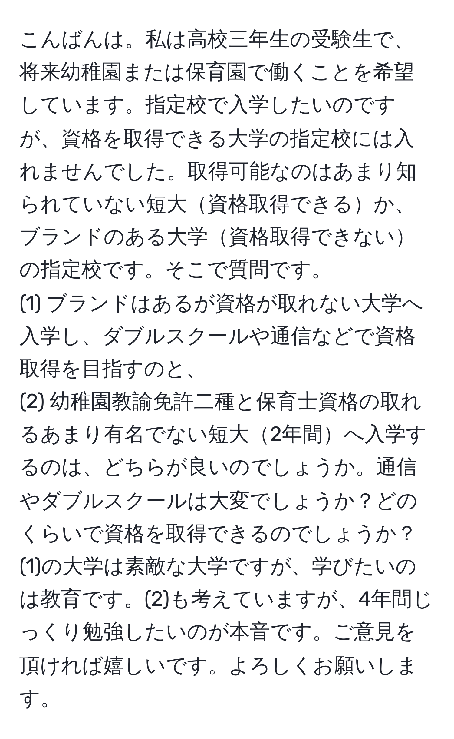 こんばんは。私は高校三年生の受験生で、将来幼稚園または保育園で働くことを希望しています。指定校で入学したいのですが、資格を取得できる大学の指定校には入れませんでした。取得可能なのはあまり知られていない短大資格取得できるか、ブランドのある大学資格取得できないの指定校です。そこで質問です。  
(1) ブランドはあるが資格が取れない大学へ入学し、ダブルスクールや通信などで資格取得を目指すのと、  
(2) 幼稚園教諭免許二種と保育士資格の取れるあまり有名でない短大2年間へ入学するのは、どちらが良いのでしょうか。通信やダブルスクールは大変でしょうか？どのくらいで資格を取得できるのでしょうか？(1)の大学は素敵な大学ですが、学びたいのは教育です。(2)も考えていますが、4年間じっくり勉強したいのが本音です。ご意見を頂ければ嬉しいです。よろしくお願いします。