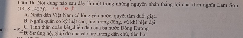 Nội dung nào sau đây là một trong những nguyên nhân thắng lợi của khởi nghĩa Lam Sơn
(1418-1427)?
A. Nhân dân Việt Nam có lòng yêu nước, quyết tâm đuổi giặc.
B. Nghĩa quân có kỷ luật cao, lực lượng đông, vũ khí hiện đại.
C. Tinh thần đoàn kết chiến đấu của ba nước Đông Dương.
D. Sự ủng hộ, giúp đỡ của các lực lượng dân chủ, tiến bộ.