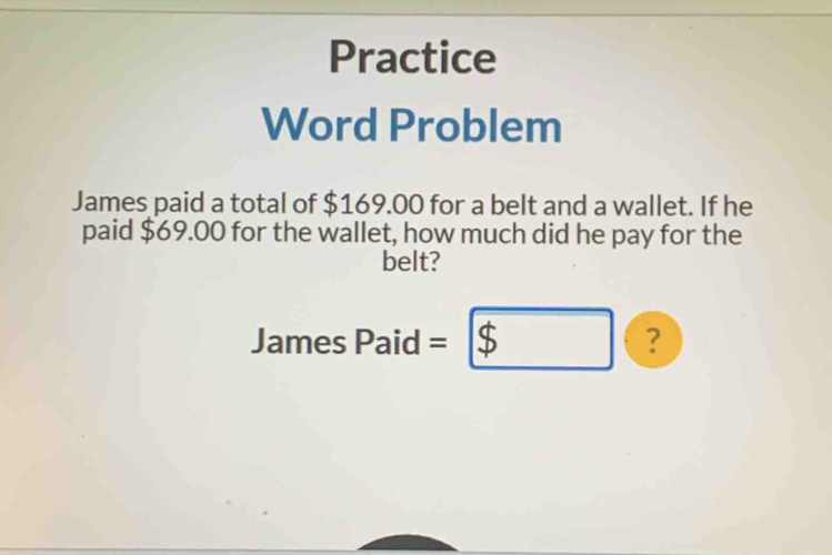 Practice 
Word Problem 
James paid a total of $169.00 for a belt and a wallet. If he 
paid $69.00 for the wallet, how much did he pay for the 
belt? 
James Paid = □ ?