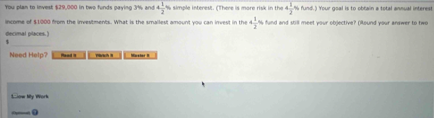 You plan to invest $29,000 in two funds paying 3% and 4 1/2  % simple interest. (There is more risk in the 4 1/2 % fund.) Your goal is to obtain a total annual interest 
income of $1000 from the investments. What is the smallest amount you can invest in the 4 1/2  % fund and still meet your objective? (Round your answer to two 
decimal places.)
$
Need Help? Read It Watch It Master It 
Sow My Work 
(Opliueal)