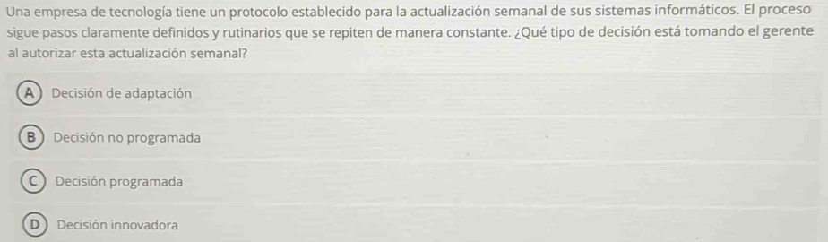 Una empresa de tecnología tiene un protocolo establecido para la actualización semanal de sus sistemas informáticos. El proceso
sigue pasos claramente definidos y rutinarios que se repiten de manera constante. ¿Qué tipo de decisión está tomando el gerente
al autorizar esta actualización semanal?
A Decisión de adaptación
B)Decisión no programada
C Decisión programada
D )Decisión innovadora