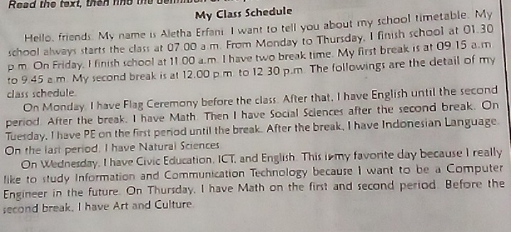 Read the text, then ne the bem 
My Class Schedule 
Hello, friends. My name is Aletha Erfani I want to tell you about my school timetable. My 
school always starts the class at 07.00 a.m. From Monday to Thursday, I finish school at 01.30 
p m. On Friday, I finish school at 11.00 a.m. I have two break time. My first break is at 09.15 a.m
to 9.45 a.m. My second break is at 12.00 p.m. to 12 30 p.m. The followings are the detail of my 
class schedule. 
On Monday, I have Flag Ceremony before the class. After that, I have English until the second 
period. After the break, I have Math. Then I have Social Sciences after the second break. On 
Tuesday, I have PE on the first period until the break. After the break, I have Indonesian Language. 
On the last period, I have Natural Sciences 
On Wednesday, I have Civic Education, ICT, and English. This ismy favorite day because I really 
like to study Information and Communication Technology because I want to be a Computer 
Engineer in the future. On Thursday, I have Math on the first and second period. Before the 
second break. I have Art and Culture