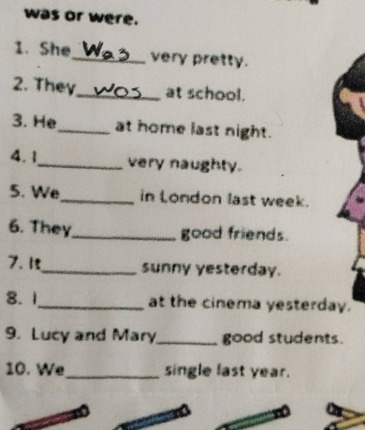 was or were. 
1. She 
_very pretty. 
2. They_ at school. 
3. He_ at home last night. 
4. 1_ very naughty. 
5. We_ in London last week. 
6. They_ 
good friends. 
7. 1 
_sunny yesterday. 
8. 1_ at the cinema yesterday. 
9. Lucy and Mary_ good students. 
10. We_ single last year.