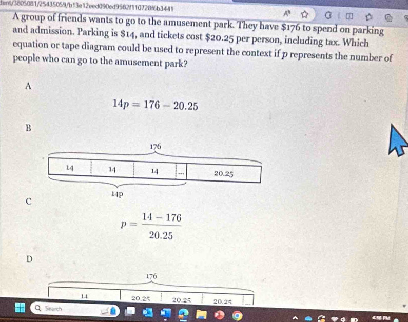dent/3805081/25435059/b13e12eed090ed9982f110728f6b3441
A group of friends wants to go to the amusement park. They have $176 to spend on parking
and admission. Parking is $14, and tickets cost $20.25 per person, including tax. Which
equation or tape diagram could be used to represent the context if p represents the number of
people who can go to the amusement park?
A
14p=176-20.25
B
c
p= (14-176)/20.25 
D
176
14 20.25 20.25 20.25
Q Search