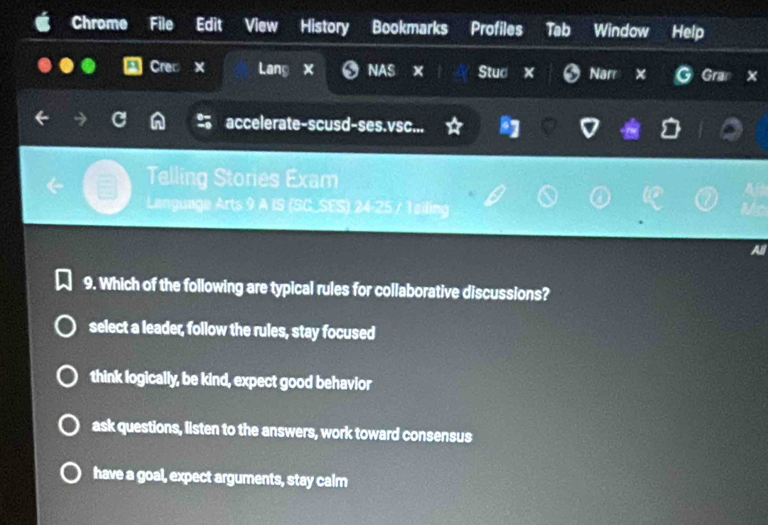 Chrome File Edit View History Bookmarks Profiles Tab Window Help
Crec Lang x NAS Stud Nar × Gra x
accelerate-scusd-ses.vsc...
Telling Stories Exam
Language Arts 9 A IS (SC_SES) 24-25 / 1ailing
9. Which of the following are typical rules for collaborative discussions?
select a leader, follow the rules, stay focused
think logically, be kind, expect good behavior
ask questions, listen to the answers, work toward consensus
have a goal, expect arguments, stay calm