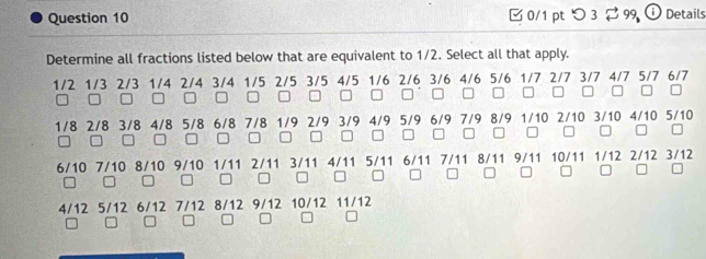 □ 0/1 pt つ 3 2 99 i Details 
Determine all fractions listed below that are equivalent to 1/2. Select all that apply.
1/2 1/3 2/3 1/4 2/4 3/4 1/5 2/5 3/5 4/5 1/6 2/6 3/6 4/6 5/6 1/7 2/7 3/7 4/7 5/7 6/7
□ □ □ □ □ □□ □□ □ □ □○□ □ □□□ □□□□
1/8 2/8 3/8 4/8 5/8 6/8 7/8 1/9 2/9 3/9 4/9 5/9 6/9 7/9 8/9 1/10 2/10 3/10 4/10 5/10
□□ □ □

6/10 7/10 8/10 9/10 1/11 2/11 3/11 4/11 5/11 6/11 7/11 8/11 9/11 10/11 1/12 2/12 3/12
4/12 5/12 6/12 7/12 8/12 9/12 10/12 11/12