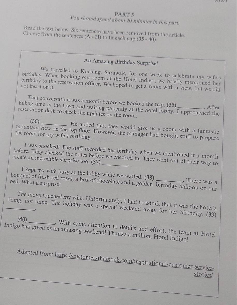 You should spend about 20 minutes in this part. 
Read the text below. Six sentences have been removed from the article. 
Choose from the sentences (A-H) to fit each gap (35-40). 
An Amazing Birthday Surprise! 
We travelled to Kuching, Sarawak, for one week to celebrate my wife's 
birthday. When booking our room at the Hotel Indigo, we briefly mentioned her 
birthday to the reservation officer. We hoped to get a room with a view, but we did 
not insist on it. 
That conversation was a month before we booked the trip. (35) . After 
killing time in the town and waiting patiently at the hotel lobby, I approached the 
reservation desk to check the updates on the room. 
(36) 
_. He added that they would give us a room with a fantastic 
mountain view on the top floor. However, the manager had bought stuff to prepare 
the room for my wife’s birthday. 
I was shocked! The staff recorded her birthday when we mentioned it a month 
before. They checked the notes before we checked in. They went out of their way to 
create an incredible surprise too. (37) 
I kept my wife busy at the lobby while we waited. (38) . There was a 
bouquet of fresh red roses, a box of chocolate and a golden birthday balloon on our 
bed. What a surprise! 
The move touched my wife. Unfortunately, I had to admit that it was the hotel’s 
_doing, not mine. The holiday was a special weekend away for her birthday. (39) 
_. 
(40) _. With some attention to details and effort, the team at Hotel 
Indigo had given us an amazing weekend! Thanks a million, Hotel Indigo! 
Adapted from: https://customersthatstick.com/inspirational-customer-service- 
stories/