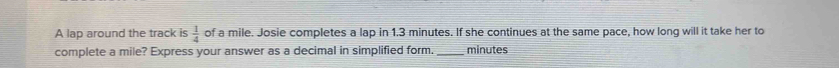 A lap around the track is  1/4  of a mile. Josie completes a lap in 1.3 minutes. If she continues at the same pace, how long will it take her to 
complete a mile? Express your answer as a decimal in simplified form. minutes