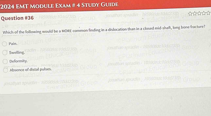 2024 EmT Module Exam # 4 Study Guide
Question #36
Which of the following would be a MORE common finding in a dislocation than in a closed mid-shaft, long bone fracture?
Pain.
Swelling.
Deformity.
Absence of distal pulses.