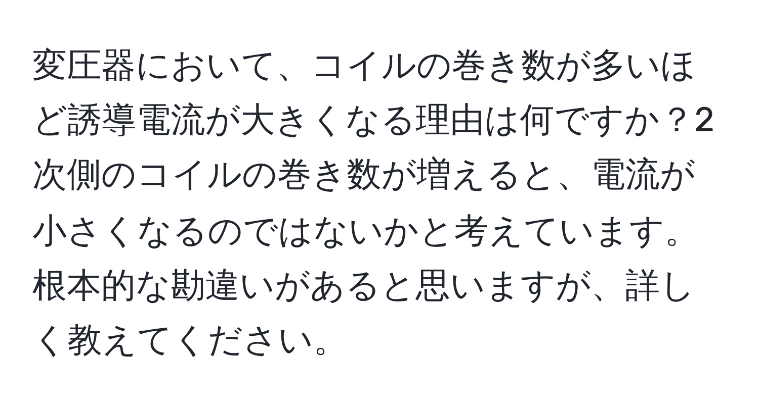 変圧器において、コイルの巻き数が多いほど誘導電流が大きくなる理由は何ですか？2次側のコイルの巻き数が増えると、電流が小さくなるのではないかと考えています。根本的な勘違いがあると思いますが、詳しく教えてください。