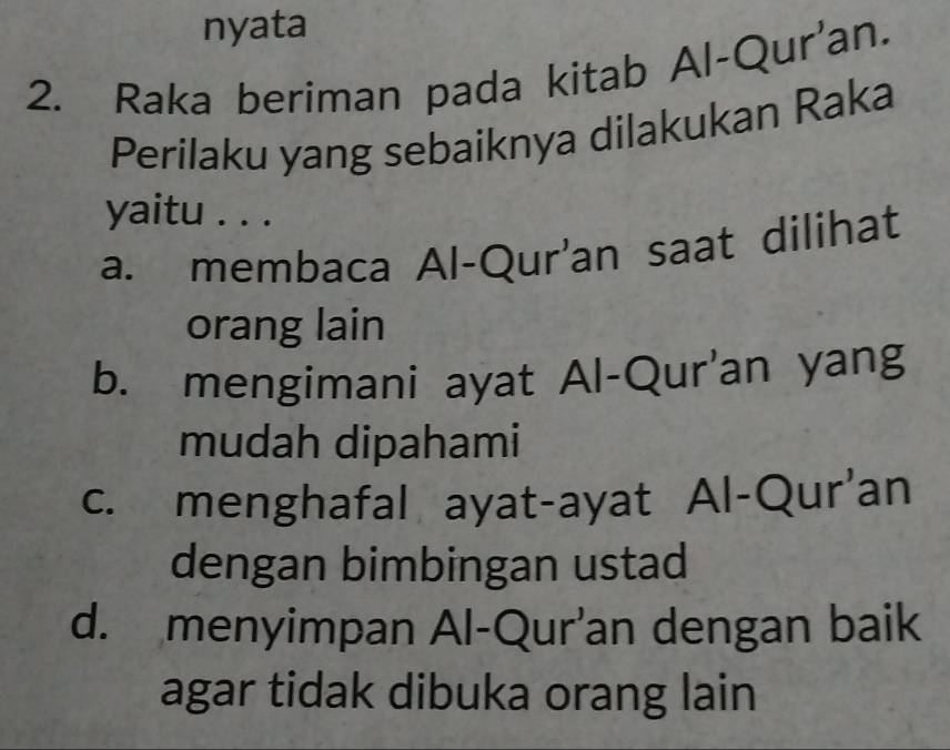 nyata
2. Raka beriman pada kitab Al-Qur'an.
Perilaku yang sebaiknya dilakukan Raka
yaitu . . .
a. membaca Al-Qur'an saat dilihat
orang lain
b. mengimani ayat Al-Qur'an yang
mudah dipahami
c. menghafal ayat-ayat Al-Qur'an
dengan bimbingan ustad
d. menyimpan Al-Qur'an dengan baik
agar tidak dibuka orang lain