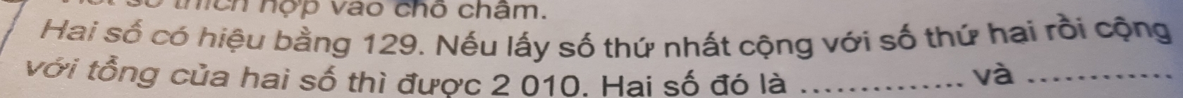 thích hợp vào chỗ châm. 
Hai số có hiệu bằng 129. Nếu lấy số thứ nhất cộng với số thứ hai rồi cộng 
với tổng của hai số thì được 2 010. Hai số đó là_ 
và_