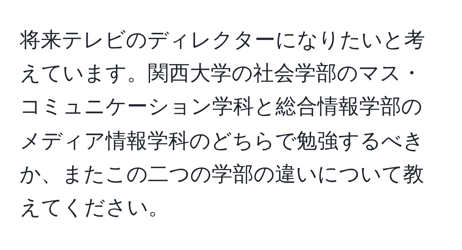 将来テレビのディレクターになりたいと考えています。関西大学の社会学部のマス・コミュニケーション学科と総合情報学部のメディア情報学科のどちらで勉強するべきか、またこの二つの学部の違いについて教えてください。