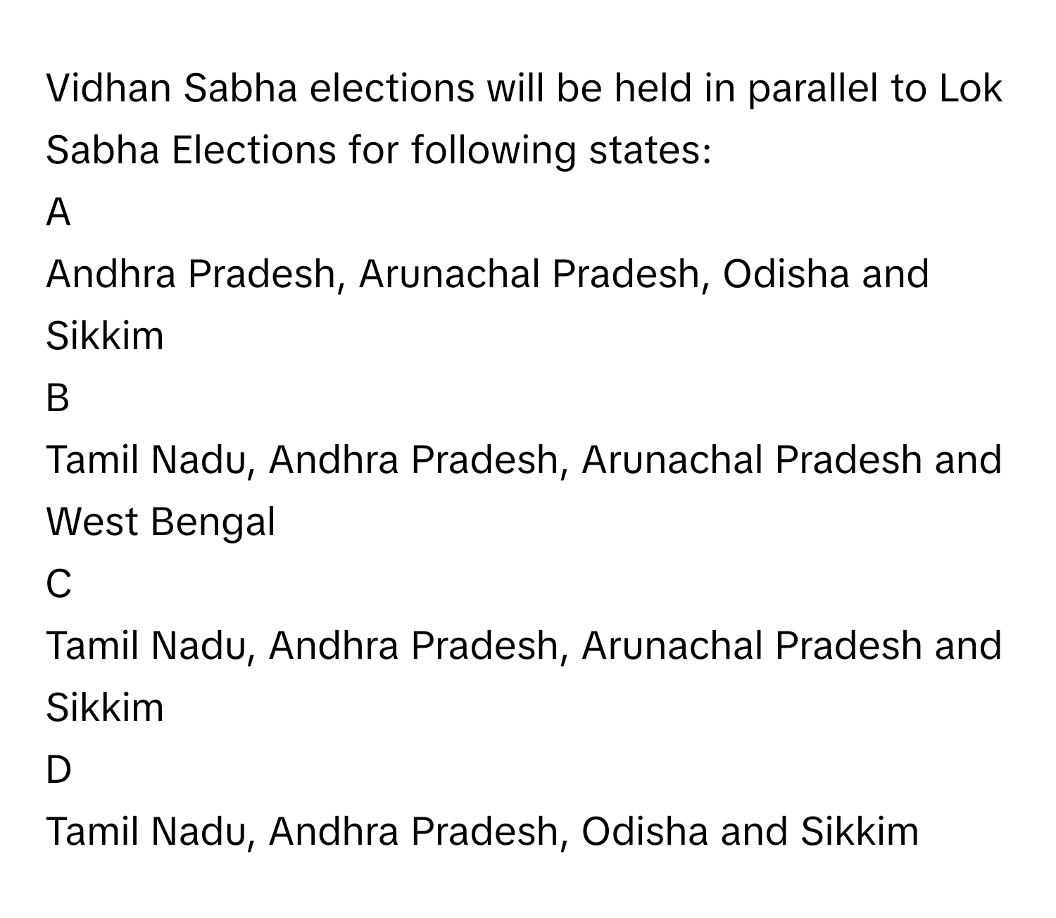 Vidhan Sabha elections will be held in parallel to Lok Sabha Elections for following states: 

A  
Andhra Pradesh, Arunachal Pradesh, Odisha and Sikkim 


B  
Tamil Nadu, Andhra Pradesh, Arunachal Pradesh and West Bengal 


C  
Tamil Nadu, Andhra Pradesh, Arunachal Pradesh and Sikkim 


D  
Tamil Nadu, Andhra Pradesh, Odisha and Sikkim