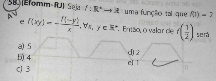 58 (Efomm-RJ) Seja f:R^*to R uma função tal que f(1)=2
e
A f(xy)=- (f(-y))/x , forall x, y∈ R^* Então, o valor de f( 1/2 )
será
a) 5 d) 2
b) 4 e) 1
c) 3